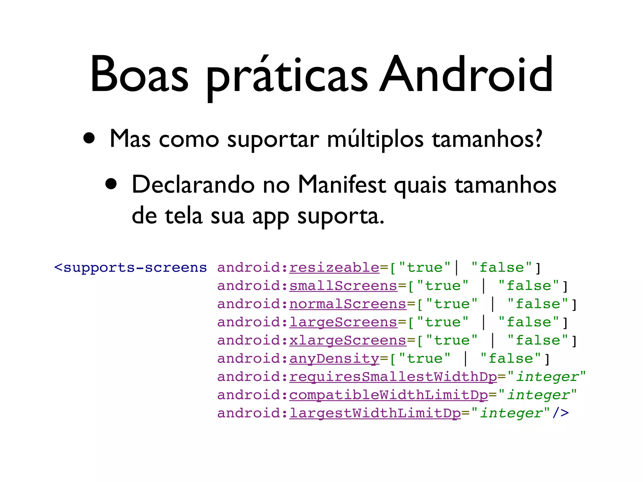 Boas práticas Android
  • Mas como suportar múltiplos tamanhos?
   • Declarando no Manifest quais tamanhos
        de tela sua app suporta.
<supports-screens   android:resizeable=["true"| "false"]
                    android:smallScreens=["true" | "false"]
                    android:normalScreens=["true" | "false"]
                    android:largeScreens=["true" | "false"]
                    android:xlargeScreens=["true" | "false"]
                    android:anyDensity=["true" | "false"]
                    android:requiresSmallestWidthDp="integer"
                    android:compatibleWidthLimitDp="integer"
                    android:largestWidthLimitDp="integer"/>
 