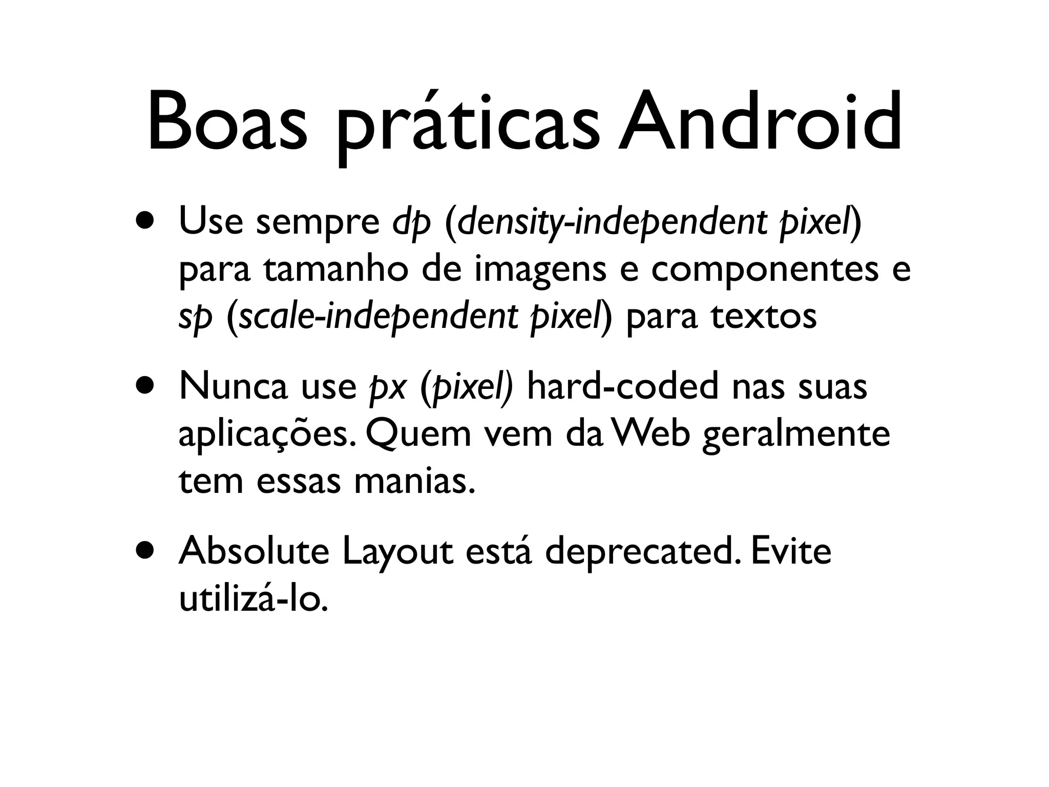 Boas práticas Android
• Use sempre dp (density-independent pixel)
  para tamanho de imagens e componentes e
  sp (scale-independent pixel) para textos
• Nunca use px (pixel) hard-coded nas suas
  aplicações. Quem vem da Web geralmente
  tem essas manias.
• Absolute Layout está deprecated. Evite
  utilizá-lo.
 