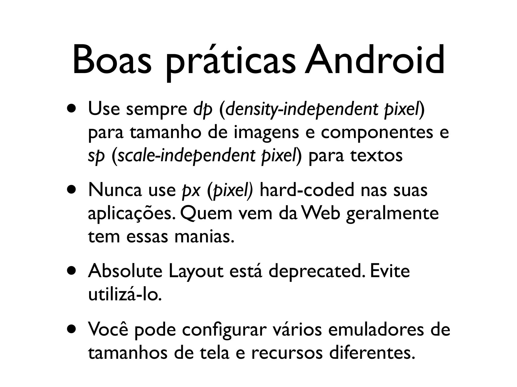 Boas práticas Android
• Use sempre dp (density-independent pixel)
  para tamanho de imagens e componentes e
  sp (scale-independent pixel) para textos
• Nunca use px (pixel) hard-coded nas suas
  aplicações. Quem vem da Web geralmente
  tem essas manias.
• Absolute Layout está deprecated. Evite
  utilizá-lo.
• Você pode conﬁgurar vários emuladores de
  tamanhos de tela e recursos diferentes.
 