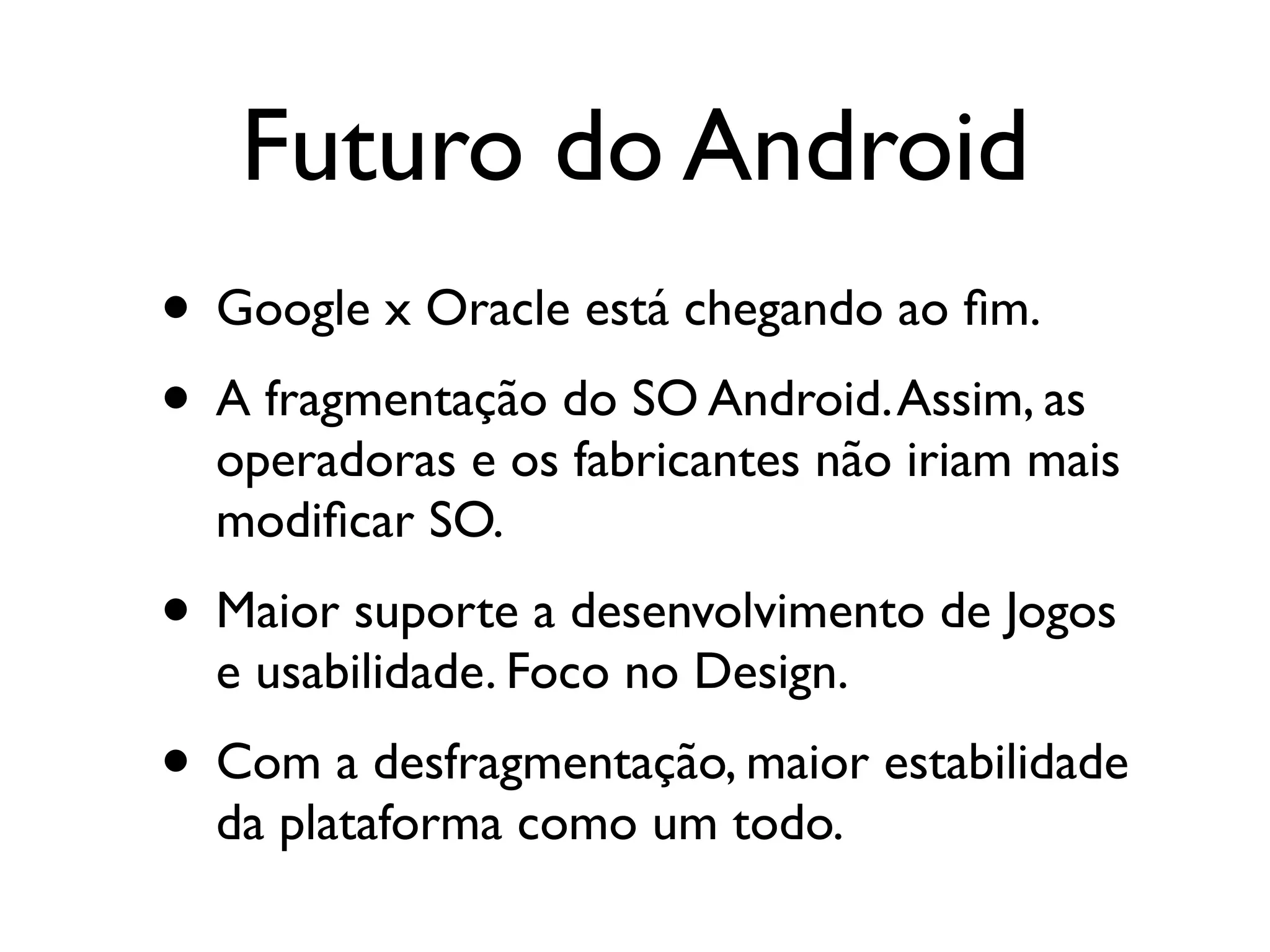 Futuro do Android
• Google x Oracle está chegando ao ﬁm.
• A fragmentação do SO Android. Assim, as
  operadoras e os fabricantes não iriam mais
  modiﬁcar SO.
• Maior suporte a desenvolvimento de Jogos
  e usabilidade. Foco no Design.
• Com a desfragmentação, maior estabilidade
  da plataforma como um todo.
 