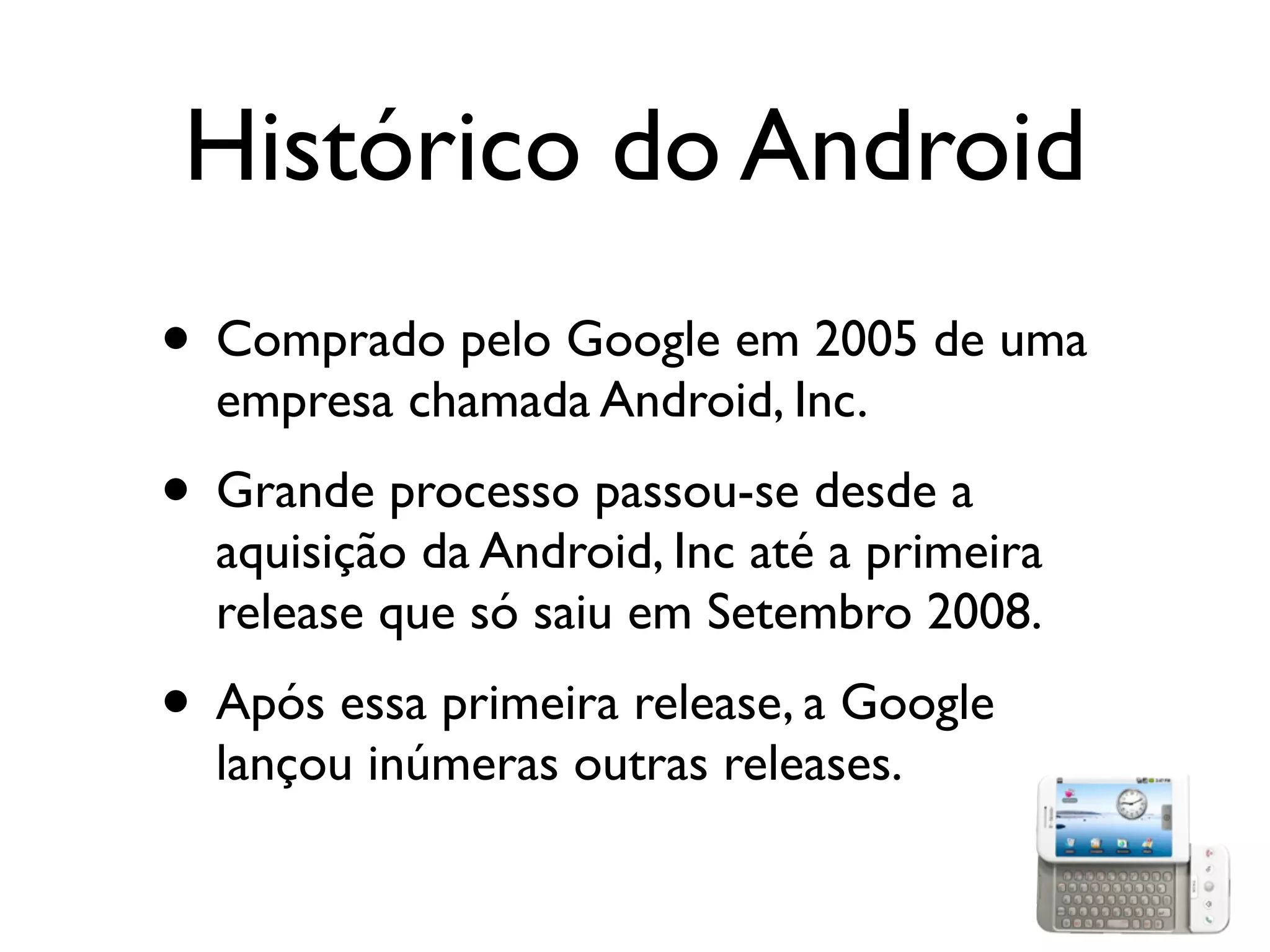 Histórico do Android
• Comprado pelo Google em 2005 de uma
  empresa chamada Android, Inc.
• Grande processo passou-se desde a
  aquisição da Android, Inc até a primeira
  release que só saiu em Setembro 2008.
• Após essa primeira release, a Google
  lançou inúmeras outras releases.
 