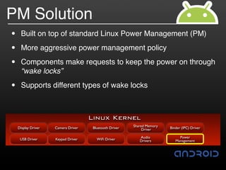 PM Solution
•     Built on top of standard Linux Power Management (PM)

•     More aggressive power management policy

•     Components make requests to keep the power on through
      “wake locks”

•     Supports different types of wake locks



                                     Linux Kernel
                                                         Shared Memory
    Display Driver   Camera Driver    Bluetooth Driver        Driver     Binder (IPC) Driver

                                                            Audio             Power
     USB Driver      Keypad Driver      WiFi Driver         Drivers         Management
 