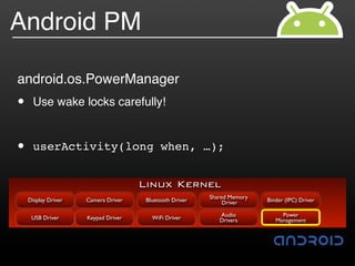 Android PM

android.os.PowerManager
•     Use wake locks carefully!


•     userActivity(long when, …);


                                     Linux Kernel
                                                         Shared Memory
    Display Driver   Camera Driver    Bluetooth Driver        Driver     Binder (IPC) Driver

                                                            Audio             Power
     USB Driver      Keypad Driver      WiFi Driver         Drivers         Management
 