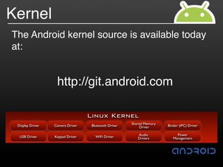 Kernel
The Android kernel source is available today
at:


                   http://git.android.com

                                  Linux Kernel
                                                      Shared Memory
 Display Driver   Camera Driver    Bluetooth Driver        Driver     Binder (IPC) Driver

                                                         Audio             Power
  USB Driver      Keypad Driver      WiFi Driver         Drivers         Management
 