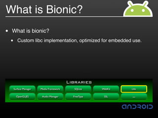 What is Bionic?
•   What is bionic?
    •      Custom libc implementation, optimized for embedded use.




                                            Libraries
        Surface Manager   Media Framework     SQLite     WebKit   Libc

          OpenGL|ES        Audio Manager      FreeType    SSL     …
 