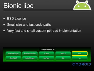 Bionic libc
•   BSD License

•   Small size and fast code paths

•   Very fast and small custom pthread implementation




                                        Libraries
    Surface Manager   Media Framework     SQLite     WebKit   Libc

      OpenGL|ES        Audio Manager      FreeType    SSL     …
 