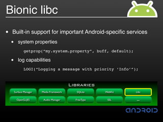 Bionic libc
•   Built-in support for important Android-speciﬁc services
    •        system properties
         "     getprop(“my.system.property”, buff, default);

    •        log capabilities
         !     LOGI(“Logging a message with priority ‘Info’”);


                                            Libraries
        Surface Manager   Media Framework     SQLite     WebKit   Libc

          OpenGL|ES        Audio Manager      FreeType    SSL     …
 