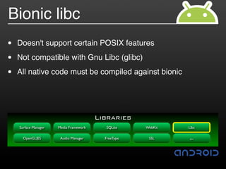 Bionic libc
•   Doesn't support certain POSIX features

•   Not compatible with Gnu Libc (glibc)

•   All native code must be compiled against bionic




                                        Libraries
    Surface Manager   Media Framework     SQLite     WebKit   Libc

      OpenGL|ES        Audio Manager      FreeType    SSL     …
 