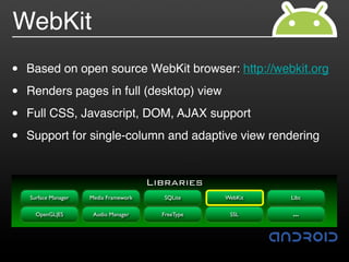 WebKit
•   Based on open source WebKit browser: http://webkit.org

•   Renders pages in full (desktop) view

•   Full CSS, Javascript, DOM, AJAX support

•   Support for single-column and adaptive view rendering


                                        Libraries
    Surface Manager   Media Framework     SQLite     WebKit   Libc

      OpenGL|ES        Audio Manager      FreeType    SSL     …
 