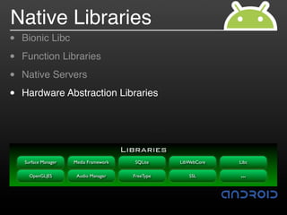 Native Libraries
•   Bionic Libc

•   Function Libraries

•   Native Servers

•   Hardware Abstraction Libraries




                                        Libraries
    Surface Manager   Media Framework     SQLite     LibWebCore   Libc

      OpenGL|ES        Audio Manager      FreeType      SSL       …
 