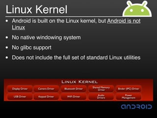Linux Kernel
•   Android is built on the Linux kernel, but Android is not
    Linux

•   No native windowing system

•   No glibc support

•   Does not include the full set of standard Linux utilities



                                     Linux Kernel
                                                         Shared Memory
    Display Driver   Camera Driver    Bluetooth Driver        Driver     Binder (IPC) Driver

                                                            Audio             Power
     USB Driver      Keypad Driver      WiFi Driver         Drivers         Management
 