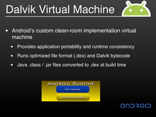 Dalvik Virtual Machine
•   Android!s custom clean-room implementation virtual
    machine
    •   Provides application portability and runtime consistency

    •   Runs optimized ﬁle format (.dex) and Dalvik bytecode

    •   Java .class / .jar ﬁles converted to .dex at build time


                       Android Runtime
                                 Core Libraries


                              Dalvik Virtual Machine
 