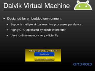 Dalvik Virtual Machine
•   Designed for embedded environment
    •   Supports multiple virtual machine processes per device

    •   Highly CPU-optimized bytecode interpreter

    •   Uses runtime memory very efﬁciently




                     Android Runtime
                               Core Libraries


                            Dalvik Virtual Machine
 
