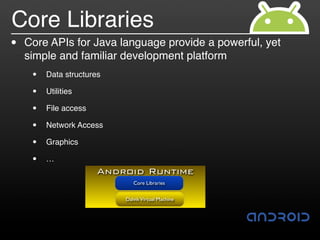 Core Libraries
•   Core APIs for Java language provide a powerful, yet
    simple and familiar development platform
     •   Data structures

     •   Utilities

     •   File access

     •   Network Access

     •   Graphics

     •   …
                       Android Runtime
                              Core Libraries


                           Dalvik Virtual Machine
 