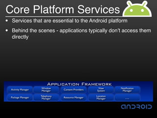 Core Platform Services
•   Services that are essential to the Android platform

•   Behind the scenes - applications typically don!t access them
    directly




                            Application Framework
    Activity Manager   Window                           View      Notiﬁcation
                       Manager     Content Providers   System      Manager

                       Telephony                       Location
    Package Manager     Manager    Resource Manager    Manager       …
 