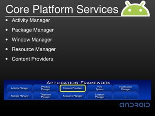 Core Platform Services
•   Activity Manager

•   Package Manager

•   Window Manager

•   Resource Manager

•   Content Providers



                            Application Framework
    Activity Manager   Window                           View      Notiﬁcation
                       Manager     Content Providers   System      Manager

                       Telephony                       Location
    Package Manager     Manager    Resource Manager    Manager       …
 