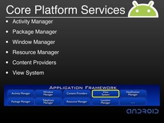 Core Platform Services
•   Activity Manager

•   Package Manager

•   Window Manager

•   Resource Manager

•   Content Providers

•   View System

                            Application Framework
    Activity Manager   Window                           View      Notiﬁcation
                       Manager     Content Providers   System      Manager

                       Telephony                       Location
    Package Manager     Manager    Resource Manager    Manager       …
 