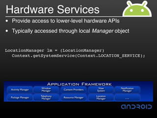 Hardware Services
•   Provide access to lower-level hardware APIs

•   Typically accessed through local Manager object


LocationManager lm = (LocationManager)
   Context.getSystemService(Context.LOCATION_SERVICE);




                            Application Framework
    Activity Manager   Window                           View      Notiﬁcation
                       Manager     Content Providers   System      Manager

                       Telephony                       Location
    Package Manager     Manager    Resource Manager    Manager       …
 