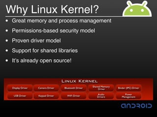 Why Linux Kernel?
•   Great memory and process management

•   Permissions-based security model

•   Proven driver model

•   Support for shared libraries

•   It!s already open source!


                                     Linux Kernel
                                                         Shared Memory
    Display Driver   Camera Driver    Bluetooth Driver        Driver     Binder (IPC) Driver

                                                            Audio             Power
     USB Driver      Keypad Driver      WiFi Driver         Drivers         Management
 