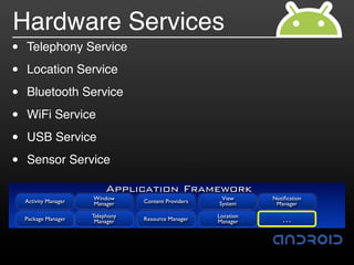 Hardware Services
•   Telephony Service

•   Location Service

•   Bluetooth Service

•   WiFi Service

•   USB Service

•   Sensor Service

                            Application Framework
    Activity Manager   Window                           View      Notiﬁcation
                       Manager     Content Providers   System      Manager

                       Telephony                       Location
    Package Manager     Manager    Resource Manager    Manager       …
 