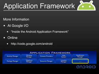 Application Framework
More Information

•   At Google I/O
    •    “Inside the Android Application Framework”

•   Online
    •    http://code.google.com/android

                            Application Framework
    Activity Manager   Window                           View      Notiﬁcation
                       Manager     Content Providers   System      Manager

                       Telephony                       Location
    Package Manager     Manager    Resource Manager    Manager       …
 