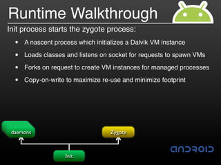 Runtime Walkthrough
Init process starts the zygote process:
  •   A nascent process which initializes a Dalvik VM instance

  •   Loads classes and listens on socket for requests to spawn VMs

  •   Forks on request to create VM instances for managed processes

  •   Copy-on-write to maximize re-use and minimize footprint




 usbd
  adbd
debuggerd
 daemons                           Zygote



                    Init
 
