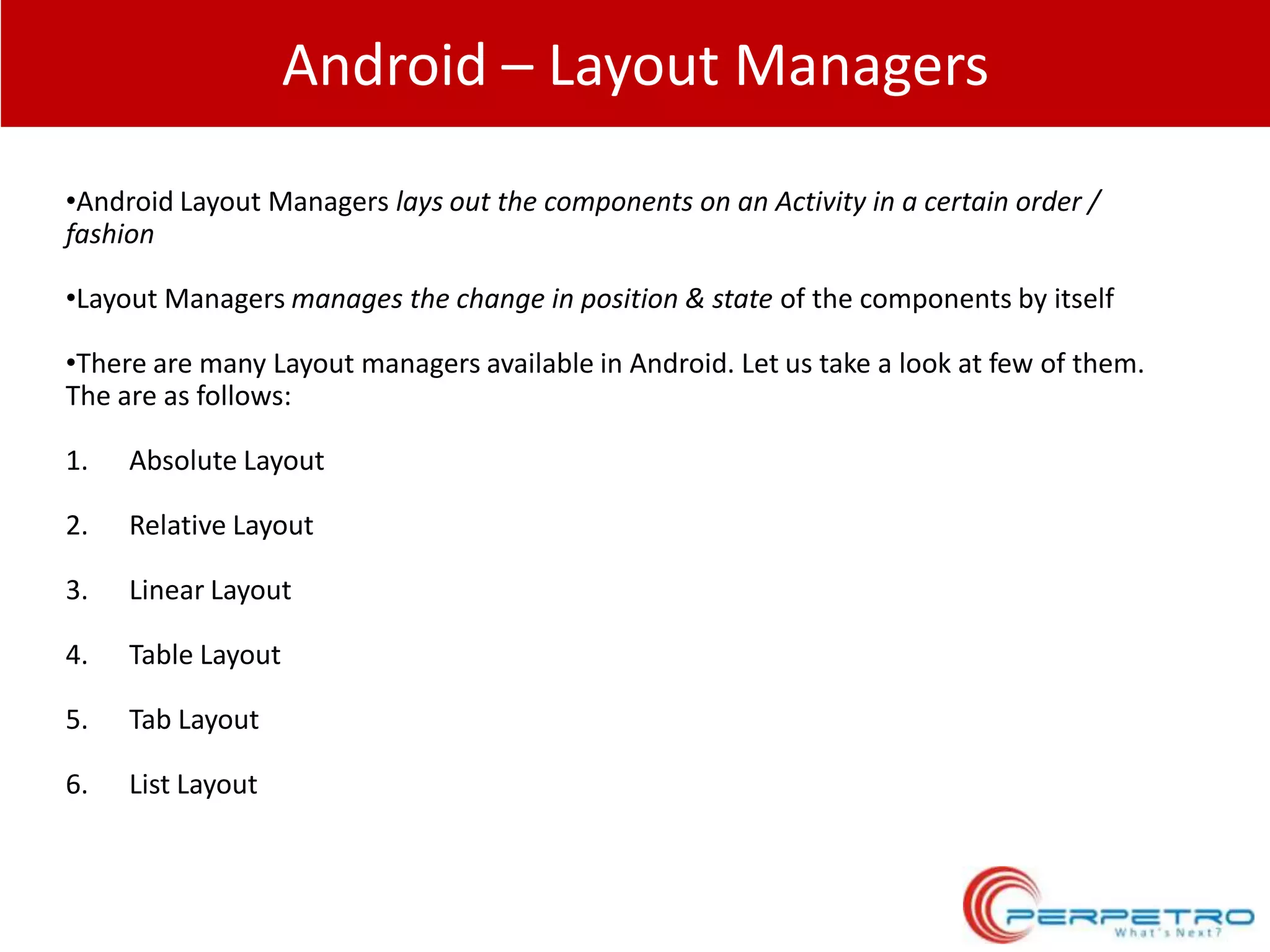 Android – Layout Managers
•Android Layout Managers lays out the components on an Activity in a certain order /
fashion
•Layout Managers manages the change in position & state of the components by itself
•There are many Layout managers available in Android. Let us take a look at few of them.
The are as follows:
1.

Absolute Layout

2.

Relative Layout

3.

Linear Layout

4.

Table Layout

5.

Tab Layout

6.

List Layout

 