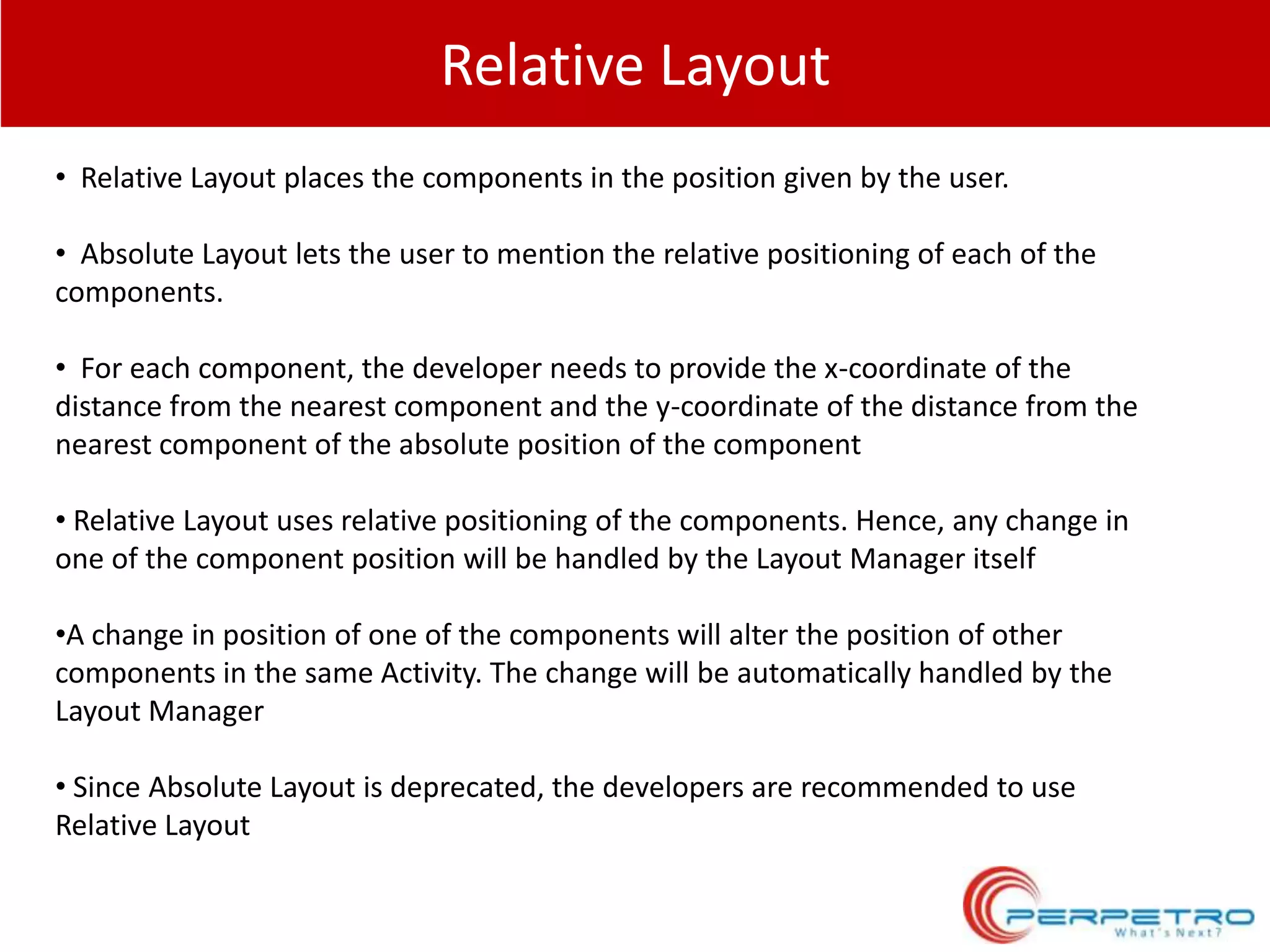 Relative Layout
• Relative Layout places the components in the position given by the user.
• Absolute Layout lets the user to mention the relative positioning of each of the
components.
• For each component, the developer needs to provide the x-coordinate of the
distance from the nearest component and the y-coordinate of the distance from the
nearest component of the absolute position of the component

• Relative Layout uses relative positioning of the components. Hence, any change in
one of the component position will be handled by the Layout Manager itself
•A change in position of one of the components will alter the position of other
components in the same Activity. The change will be automatically handled by the
Layout Manager
• Since Absolute Layout is deprecated, the developers are recommended to use
Relative Layout

 