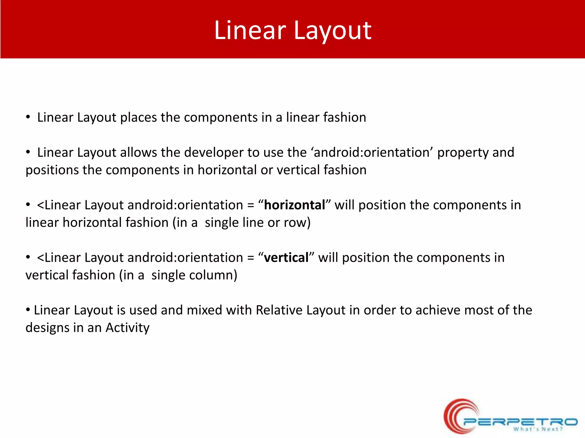 Linear Layout
• Linear Layout places the components in a linear fashion

• Linear Layout allows the developer to use the ‘android:orientation’ property and
positions the components in horizontal or vertical fashion
• <Linear Layout android:orientation = “horizontal” will position the components in
linear horizontal fashion (in a single line or row)
• <Linear Layout android:orientation = “vertical” will position the components in
vertical fashion (in a single column)
• Linear Layout is used and mixed with Relative Layout in order to achieve most of the
designs in an Activity

 