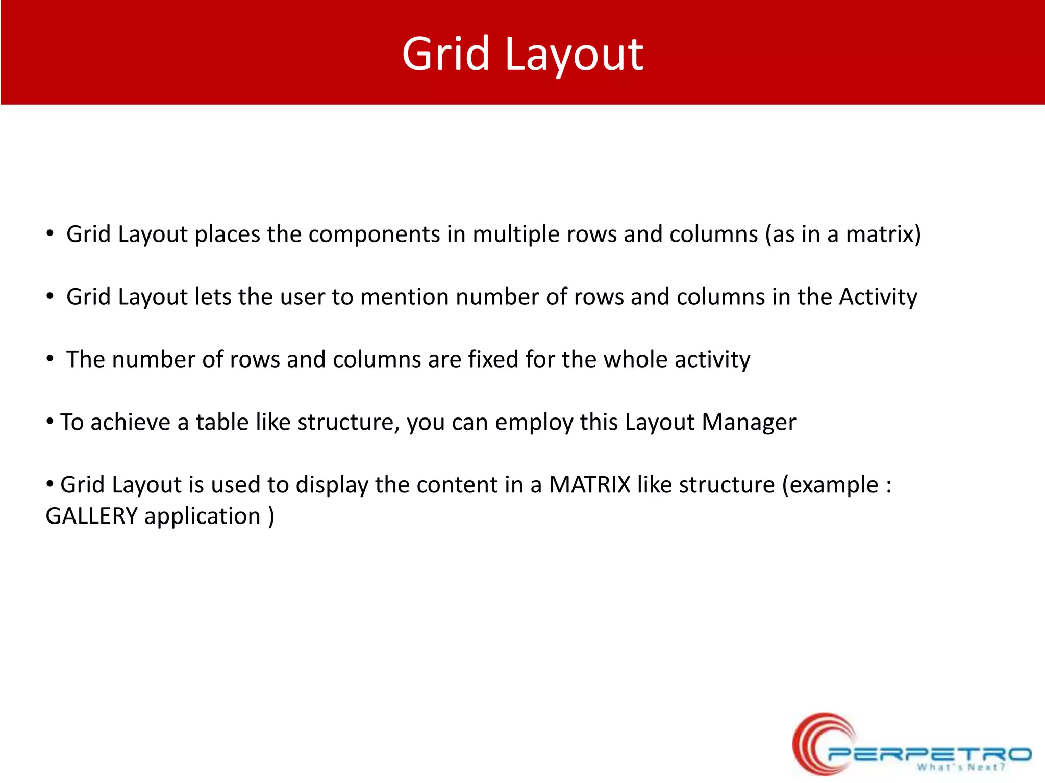 Grid Layout

• Grid Layout places the components in multiple rows and columns (as in a matrix)
• Grid Layout lets the user to mention number of rows and columns in the Activity
• The number of rows and columns are fixed for the whole activity
• To achieve a table like structure, you can employ this Layout Manager
• Grid Layout is used to display the content in a MATRIX like structure (example :
GALLERY application )

 