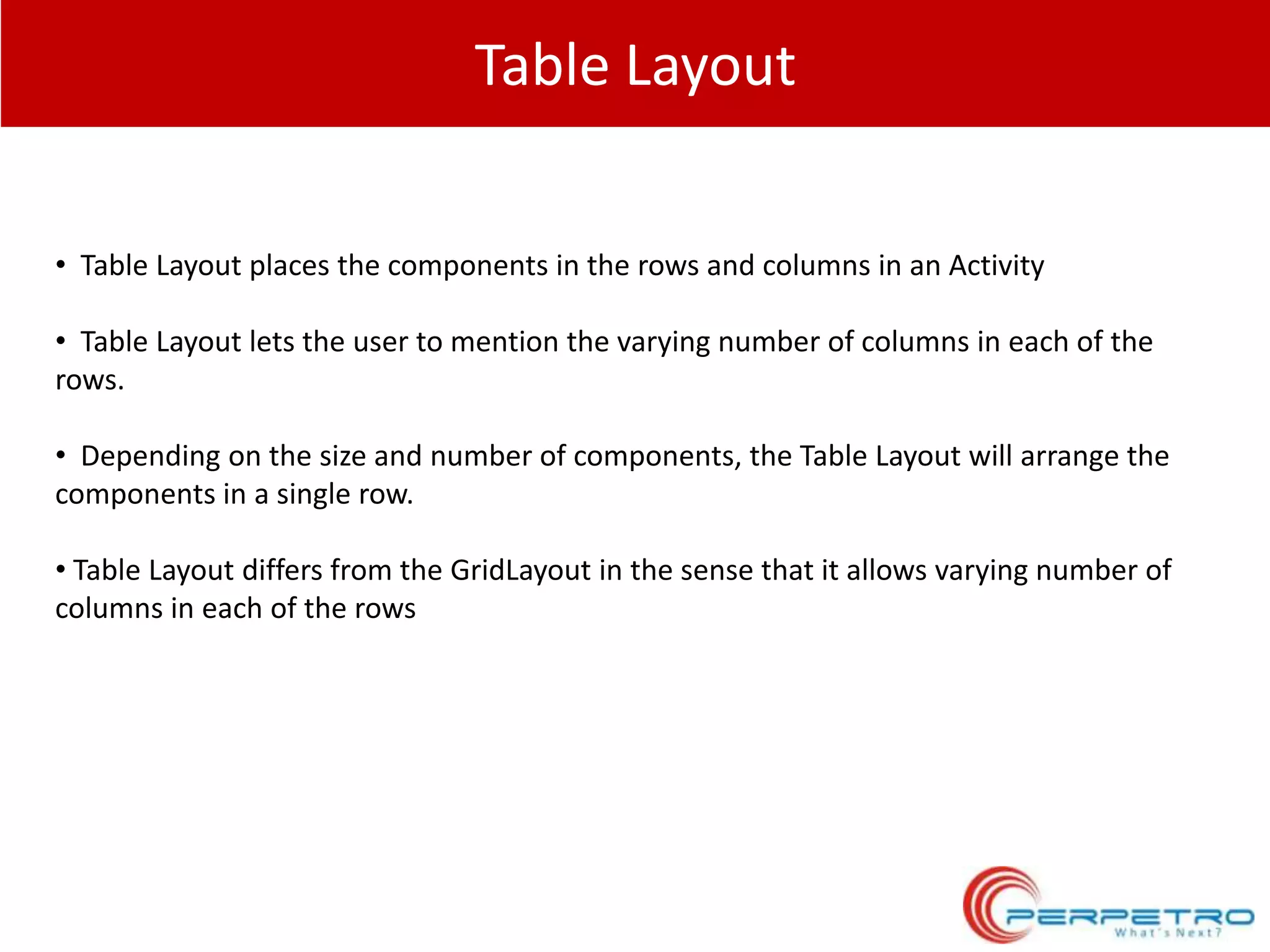 Table Layout
• Table Layout places the components in the rows and columns in an Activity
• Table Layout lets the user to mention the varying number of columns in each of the
rows.
• Depending on the size and number of components, the Table Layout will arrange the
components in a single row.
• Table Layout differs from the GridLayout in the sense that it allows varying number of
columns in each of the rows

 
