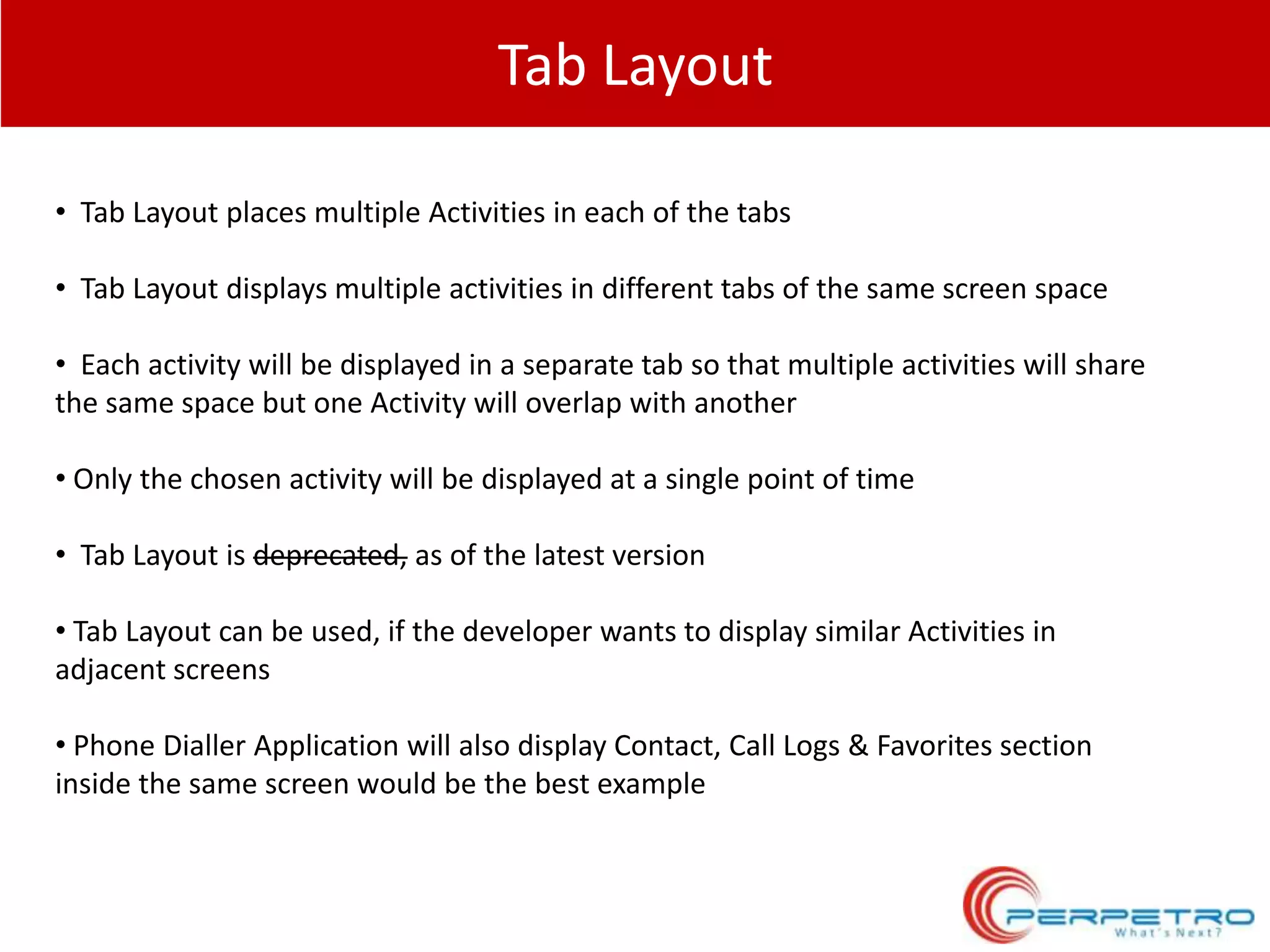 Tab Layout
• Tab Layout places multiple Activities in each of the tabs
• Tab Layout displays multiple activities in different tabs of the same screen space
• Each activity will be displayed in a separate tab so that multiple activities will share
the same space but one Activity will overlap with another
• Only the chosen activity will be displayed at a single point of time
• Tab Layout is deprecated, as of the latest version
• Tab Layout can be used, if the developer wants to display similar Activities in
adjacent screens
• Phone Dialler Application will also display Contact, Call Logs & Favorites section
inside the same screen would be the best example

 