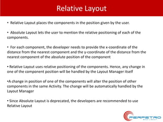 Relative Layout
• Relative Layout places the components in the position given by the user.
• Absolute Layout lets the user to mention the relative positioning of each of the
components.
• For each component, the developer needs to provide the x-coordinate of the
distance from the nearest component and the y-coordinate of the distance from the
nearest component of the absolute position of the component

• Relative Layout uses relative positioning of the components. Hence, any change in
one of the component position will be handled by the Layout Manager itself
•A change in position of one of the components will alter the position of other
components in the same Activity. The change will be automatically handled by the
Layout Manager
• Since Absolute Layout is deprecated, the developers are recommended to use
Relative Layout

 