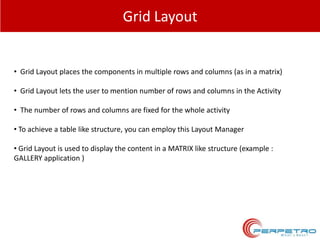Grid Layout

• Grid Layout places the components in multiple rows and columns (as in a matrix)
• Grid Layout lets the user to mention number of rows and columns in the Activity
• The number of rows and columns are fixed for the whole activity
• To achieve a table like structure, you can employ this Layout Manager
• Grid Layout is used to display the content in a MATRIX like structure (example :
GALLERY application )

 