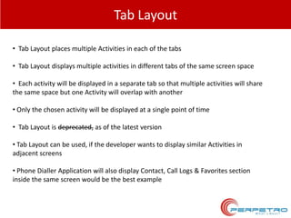 Tab Layout
• Tab Layout places multiple Activities in each of the tabs
• Tab Layout displays multiple activities in different tabs of the same screen space
• Each activity will be displayed in a separate tab so that multiple activities will share
the same space but one Activity will overlap with another
• Only the chosen activity will be displayed at a single point of time
• Tab Layout is deprecated, as of the latest version
• Tab Layout can be used, if the developer wants to display similar Activities in
adjacent screens
• Phone Dialler Application will also display Contact, Call Logs & Favorites section
inside the same screen would be the best example

 