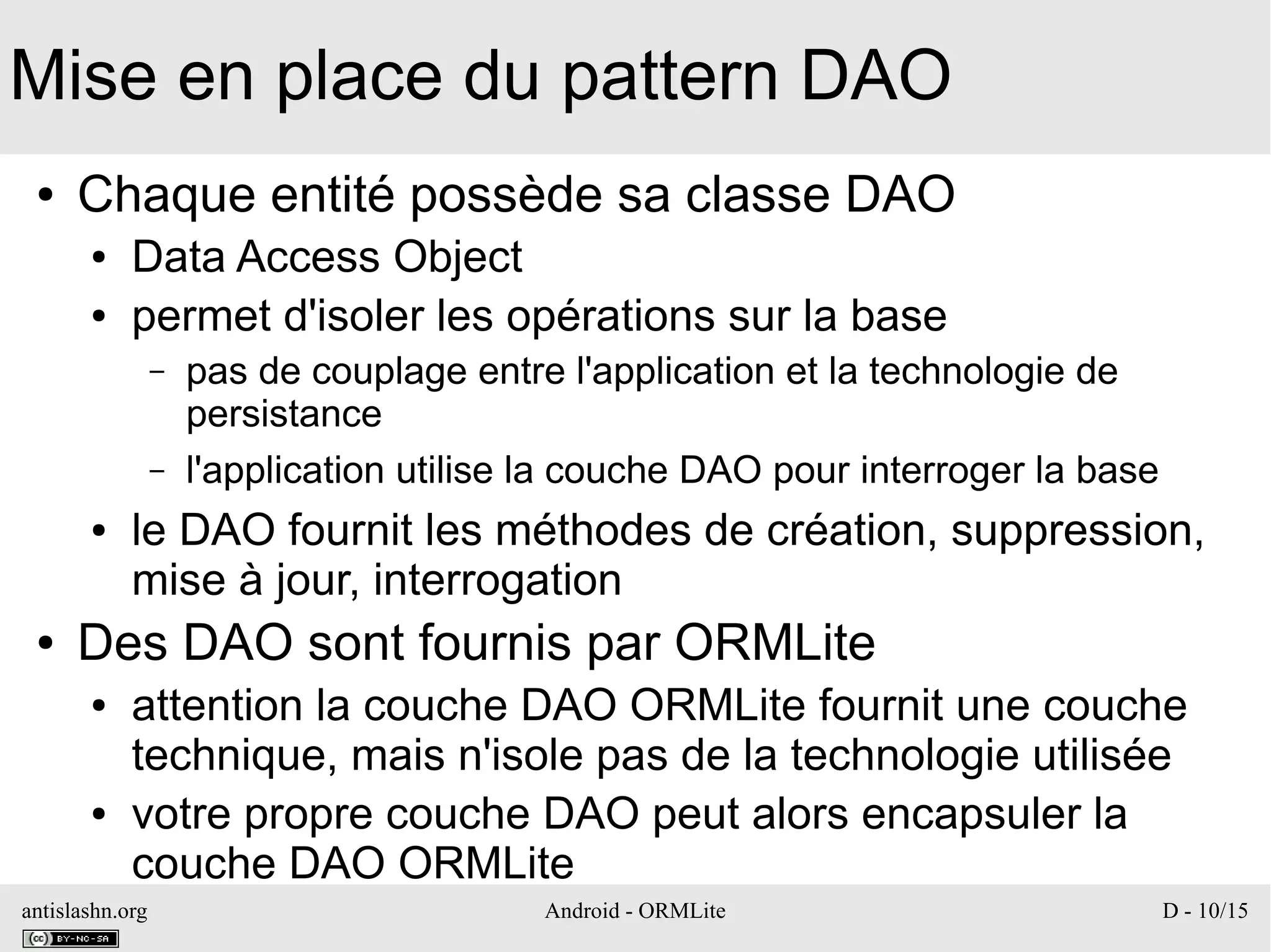 antislashn.org Android - ORMLite D - 10/15
Mise en place du pattern DAO
● Chaque entité possède sa classe DAO
● Data Access Object
● permet d'isoler les opérations sur la base
– pas de couplage entre l'application et la technologie de
persistance
– l'application utilise la couche DAO pour interroger la base
● le DAO fournit les méthodes de création, suppression,
mise à jour, interrogation
● Des DAO sont fournis par ORMLite
● attention la couche DAO ORMLite fournit une couche
technique, mais n'isole pas de la technologie utilisée
● votre propre couche DAO peut alors encapsuler la
couche DAO ORMLite
 