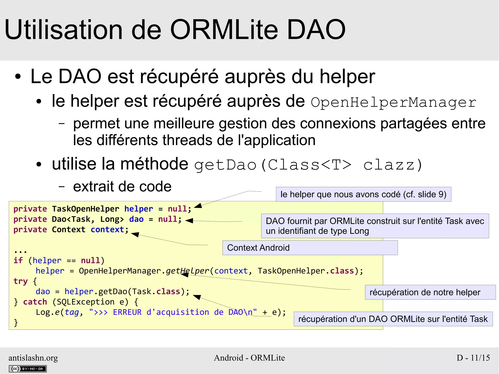antislashn.org Android - ORMLite D - 11/15
Utilisation de ORMLite DAO
● Le DAO est récupéré auprès du helper
● le helper est récupéré auprès de OpenHelperManager
– permet une meilleure gestion des connexions partagées entre
les différents threads de l'application
● utilise la méthode getDao(Class<T> clazz)
– extrait de code
private TaskOpenHelper helper = null;
private Dao<Task, Long> dao = null;
private Context context;
...
if (helper == null)
helper = OpenHelperManager.getHelper(context, TaskOpenHelper.class);
try {
dao = helper.getDao(Task.class);
} catch (SQLException e) {
Log.e(tag, ">>> ERREUR d'acquisition de DAOn" + e);
}
le helper que nous avons codé (cf. slide 9)
DAO fournit par ORMLite construit sur l'entité Task avec
un identifiant de type Long
Context Android
récupération de notre helper
récupération d'un DAO ORMLite sur l'entité Task
 