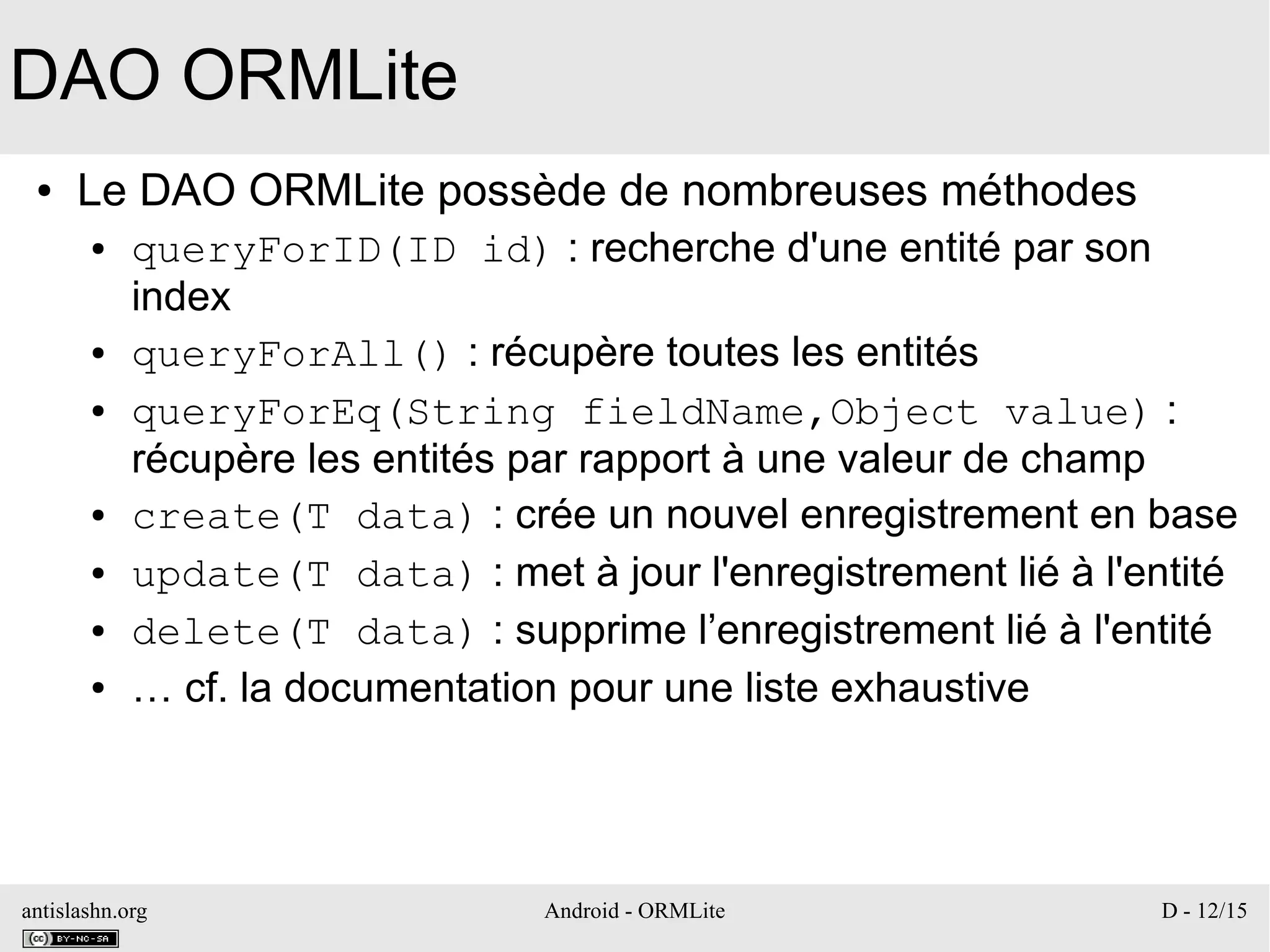 antislashn.org Android - ORMLite D - 12/15
DAO ORMLite
● Le DAO ORMLite possède de nombreuses méthodes
● queryForID(ID id) : recherche d'une entité par son
index
● queryForAll() : récupère toutes les entités
● queryForEq(String fieldName,Object value) :
récupère les entités par rapport à une valeur de champ
● create(T data) : crée un nouvel enregistrement en base
● update(T data) : met à jour l'enregistrement lié à l'entité
● delete(T data) : supprime l’enregistrement lié à l'entité
● … cf. la documentation pour une liste exhaustive
 