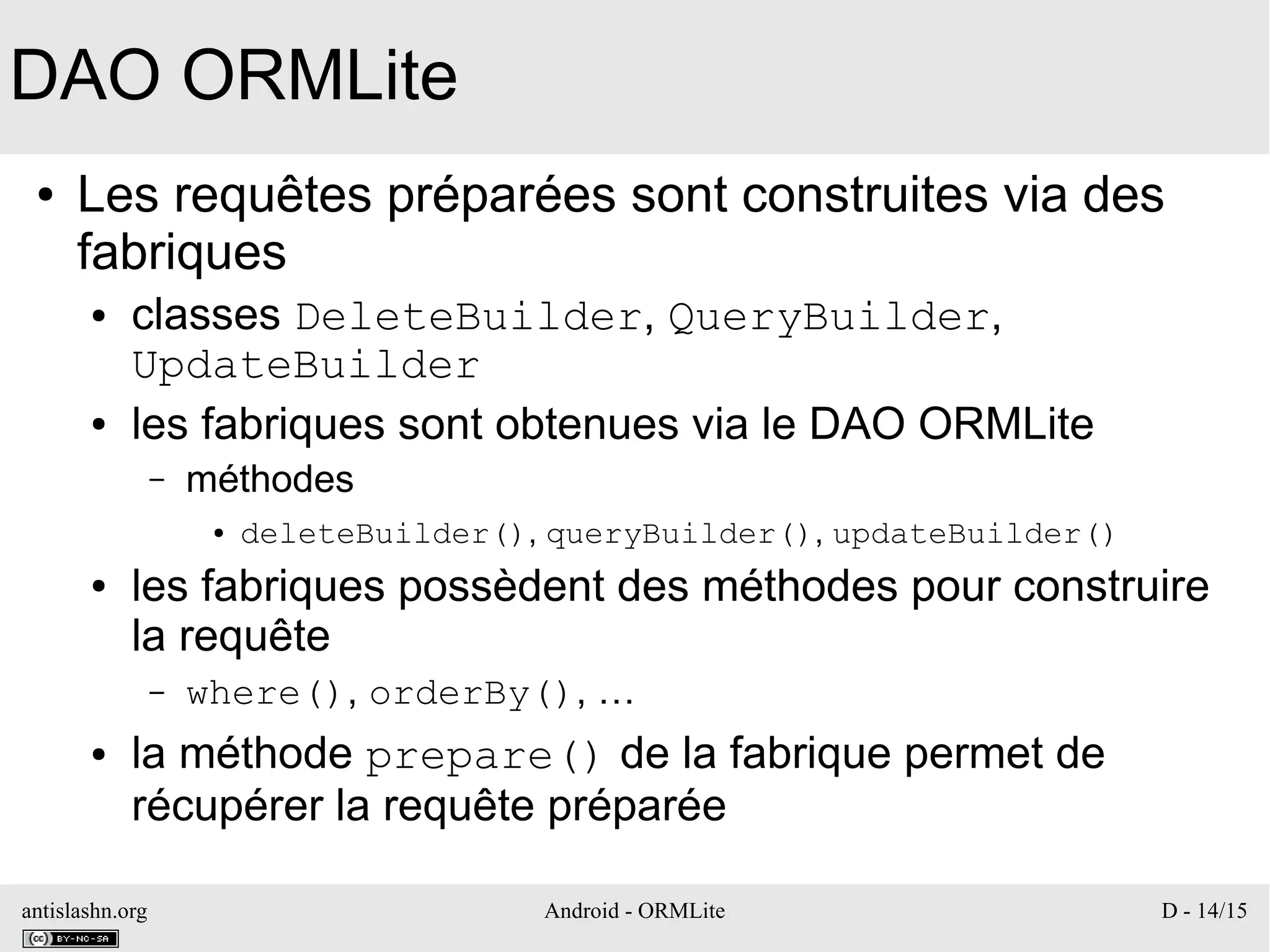 antislashn.org Android - ORMLite D - 14/15
DAO ORMLite
● Les requêtes préparées sont construites via des
fabriques
● classes DeleteBuilder, QueryBuilder,
UpdateBuilder
● les fabriques sont obtenues via le DAO ORMLite
– méthodes
● deleteBuilder(), queryBuilder(), updateBuilder()
● les fabriques possèdent des méthodes pour construire
la requête
– where(), orderBy(), …
● la méthode prepare() de la fabrique permet de
récupérer la requête préparée
 