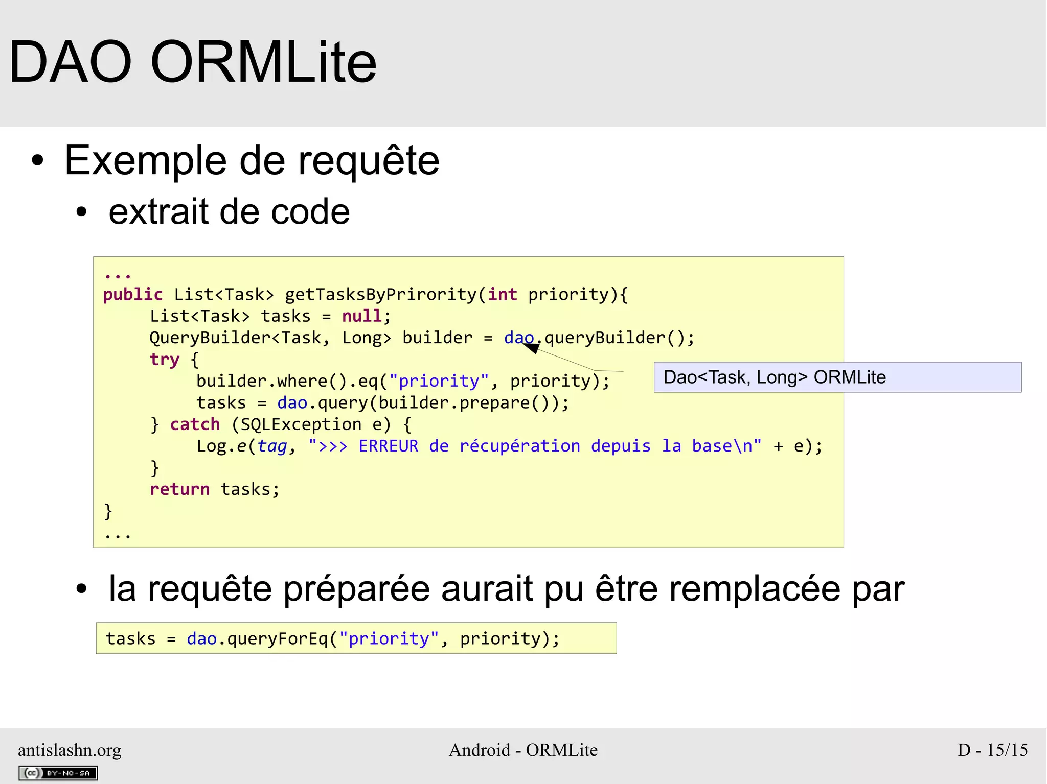 antislashn.org Android - ORMLite D - 15/15
DAO ORMLite
● Exemple de requête
● extrait de code
● la requête préparée aurait pu être remplacée par
...
public List<Task> getTasksByPrirority(int priority){
List<Task> tasks = null;
QueryBuilder<Task, Long> builder = dao.queryBuilder();
try {
builder.where().eq("priority", priority);
tasks = dao.query(builder.prepare());
} catch (SQLException e) {
Log.e(tag, ">>> ERREUR de récupération depuis la basen" + e);
}
return tasks;
}
...
tasks = dao.queryForEq("priority", priority);
Dao<Task, Long> ORMLite
 