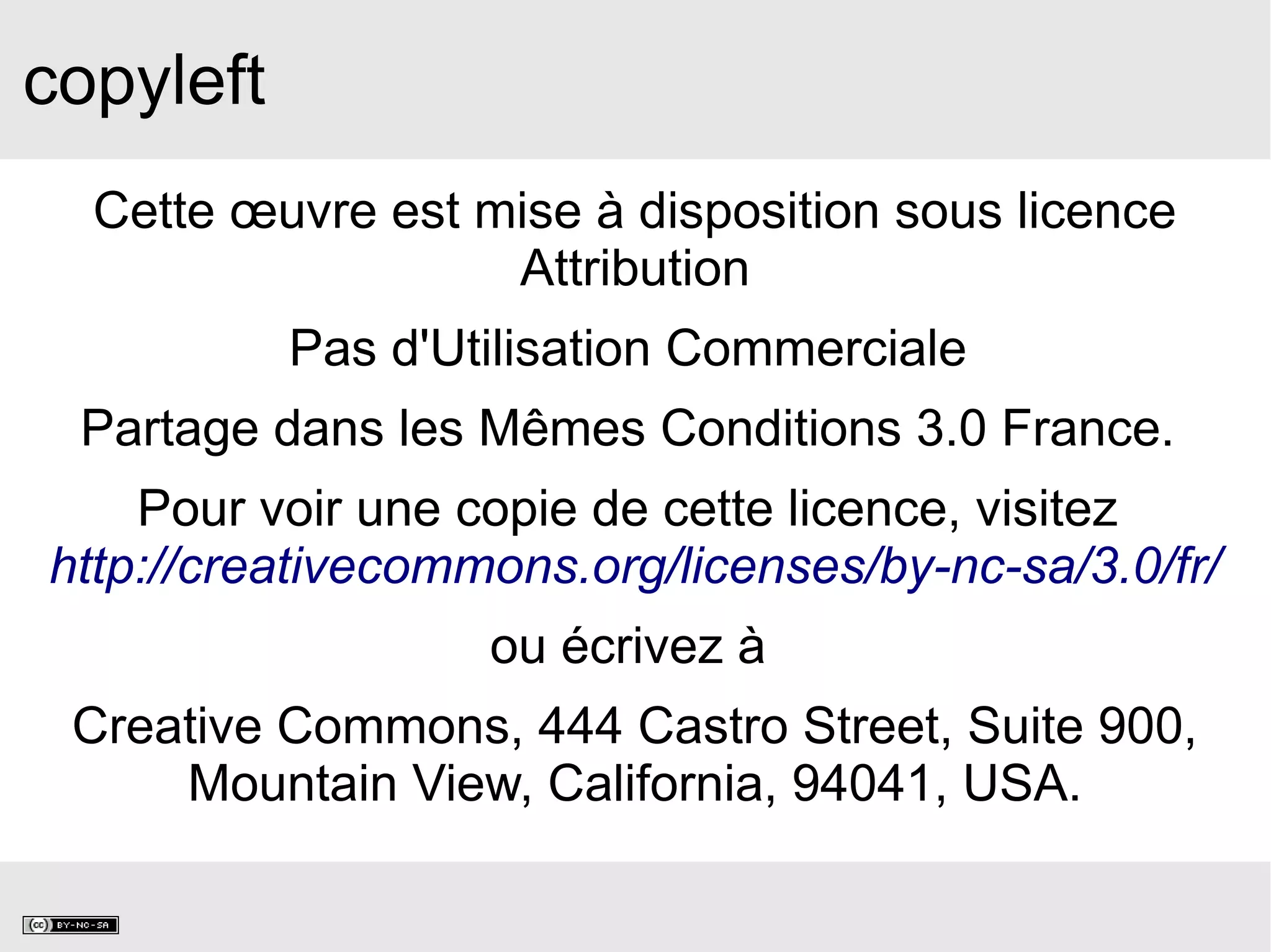 copyleft
Cette œuvre est mise à disposition sous licence
Attribution
Pas d'Utilisation Commerciale
Partage dans les Mêmes Conditions 3.0 France.
Pour voir une copie de cette licence, visitez
http://creativecommons.org/licenses/by-nc-sa/3.0/fr/
ou écrivez à
Creative Commons, 444 Castro Street, Suite 900,
Mountain View, California, 94041, USA.
 