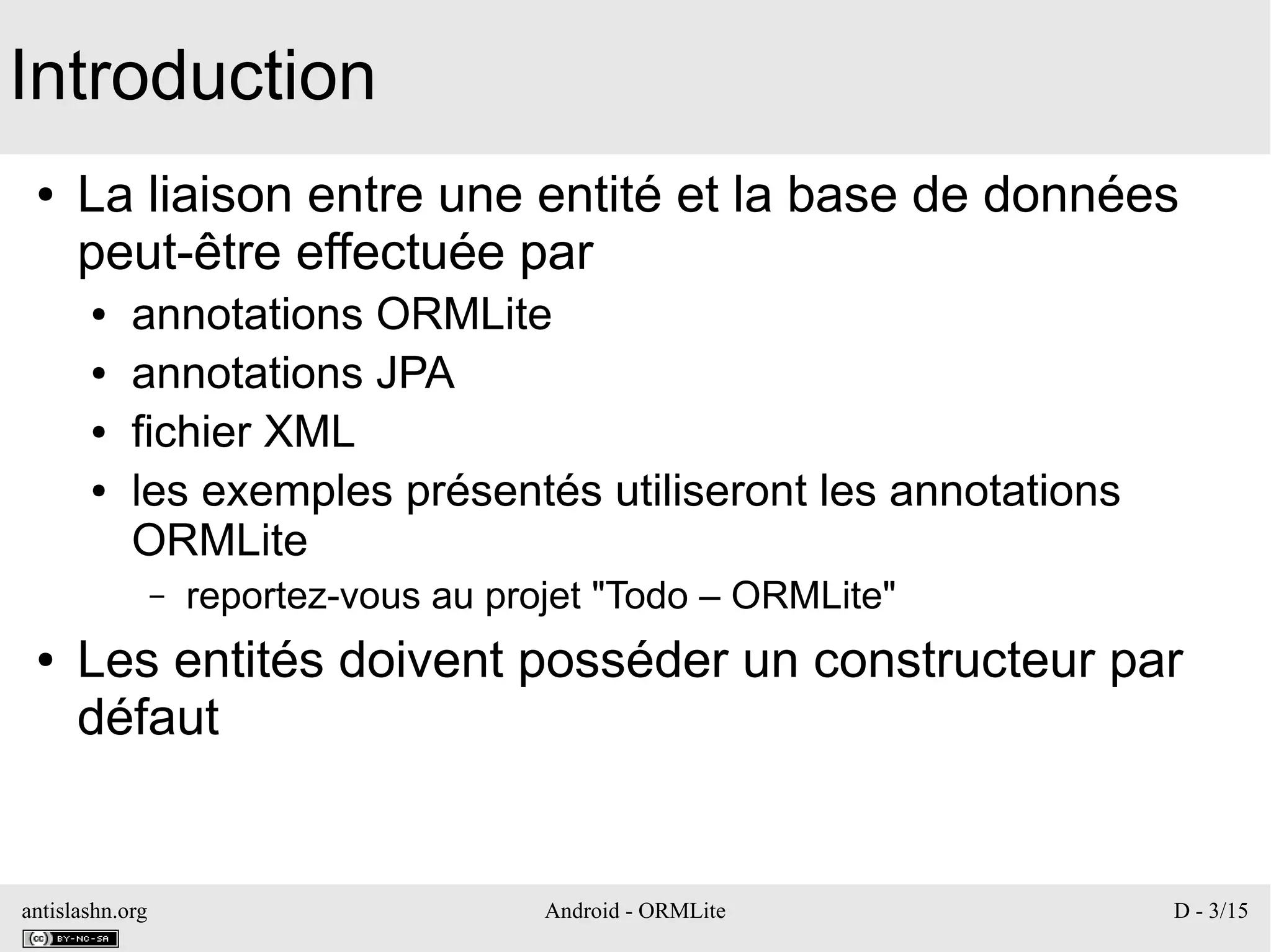 antislashn.org Android - ORMLite D - 3/15
Introduction
● La liaison entre une entité et la base de données
peut-être effectuée par
● annotations ORMLite
● annotations JPA
● fichier XML
● les exemples présentés utiliseront les annotations
ORMLite
– reportez-vous au projet "Todo – ORMLite"
● Les entités doivent posséder un constructeur par
défaut
 