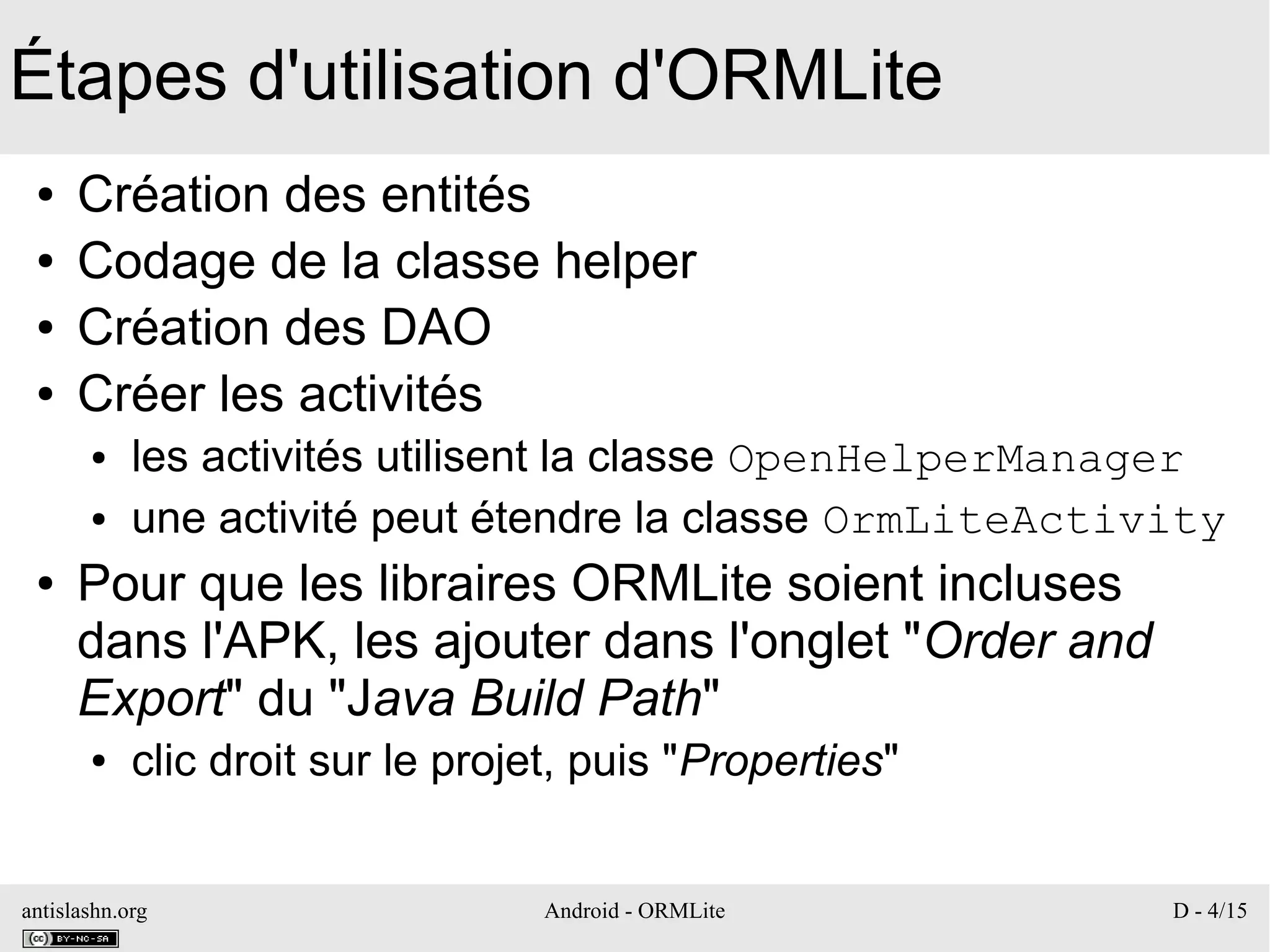 antislashn.org Android - ORMLite D - 4/15
Étapes d'utilisation d'ORMLite
● Création des entités
● Codage de la classe helper
● Création des DAO
● Créer les activités
● les activités utilisent la classe OpenHelperManager
● une activité peut étendre la classe OrmLiteActivity
● Pour que les libraires ORMLite soient incluses
dans l'APK, les ajouter dans l'onglet "Order and
Export" du "Java Build Path"
● clic droit sur le projet, puis "Properties"
 