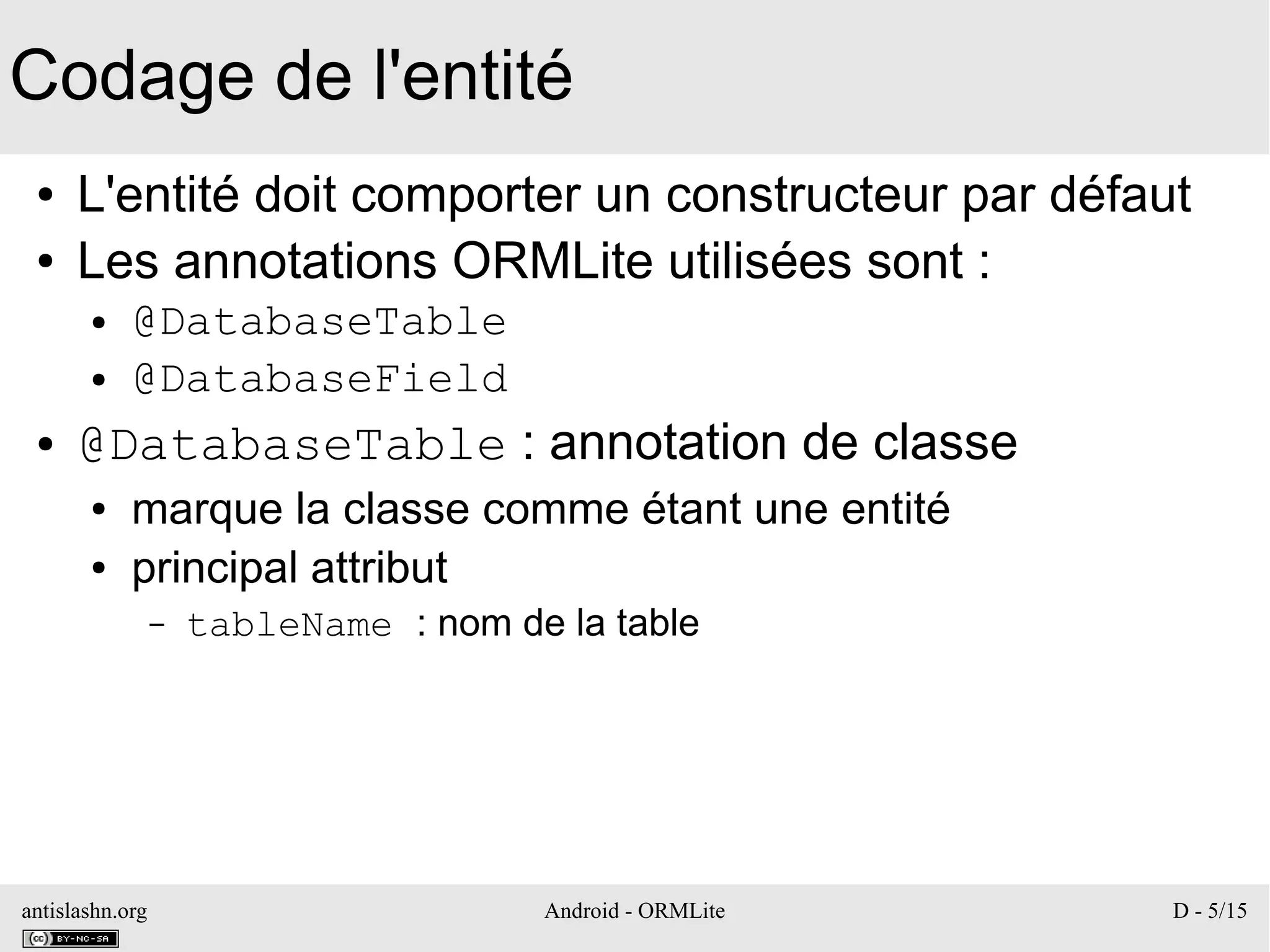 antislashn.org Android - ORMLite D - 5/15
Codage de l'entité
● L'entité doit comporter un constructeur par défaut
● Les annotations ORMLite utilisées sont :
● @DatabaseTable
● @DatabaseField
● @DatabaseTable : annotation de classe
● marque la classe comme étant une entité
● principal attribut
– tableName : nom de la table
 