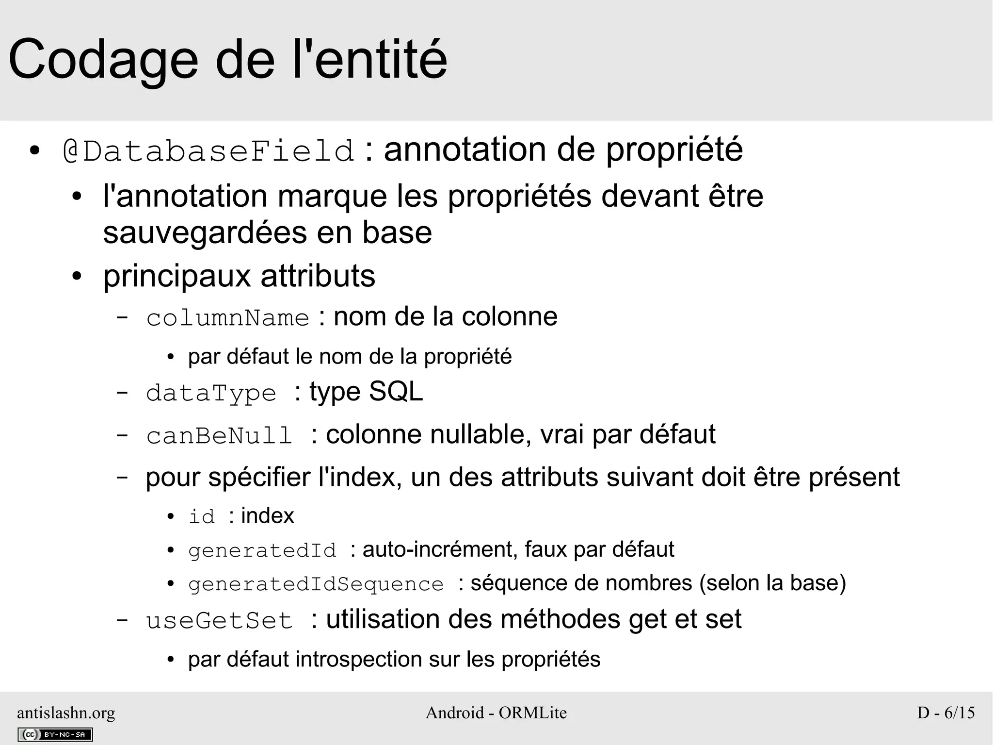 antislashn.org Android - ORMLite D - 6/15
Codage de l'entité
● @DatabaseField : annotation de propriété
● l'annotation marque les propriétés devant être
sauvegardées en base
● principaux attributs
– columnName : nom de la colonne
● par défaut le nom de la propriété
– dataType : type SQL
– canBeNull : colonne nullable, vrai par défaut
– pour spécifier l'index, un des attributs suivant doit être présent
● id : index
● generatedId : auto-incrément, faux par défaut
● generatedIdSequence : séquence de nombres (selon la base)
– useGetSet : utilisation des méthodes get et set
● par défaut introspection sur les propriétés
 
