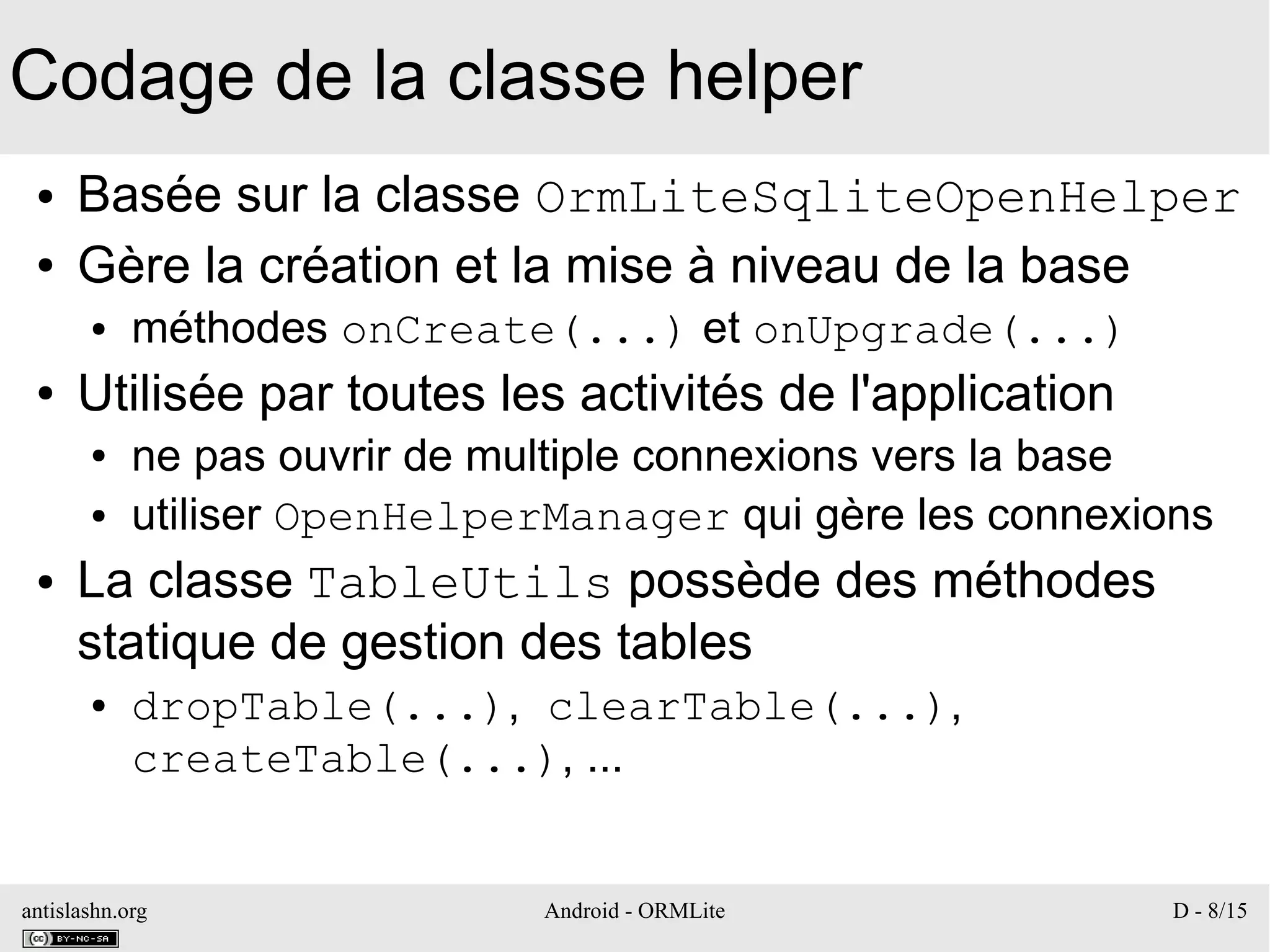 antislashn.org Android - ORMLite D - 8/15
Codage de la classe helper
● Basée sur la classe OrmLiteSqliteOpenHelper
● Gère la création et la mise à niveau de la base
● méthodes onCreate(...) et onUpgrade(...)
● Utilisée par toutes les activités de l'application
● ne pas ouvrir de multiple connexions vers la base
● utiliser OpenHelperManager qui gère les connexions
● La classe TableUtils possède des méthodes
statique de gestion des tables
● dropTable(...), clearTable(...),
createTable(...), ...
 