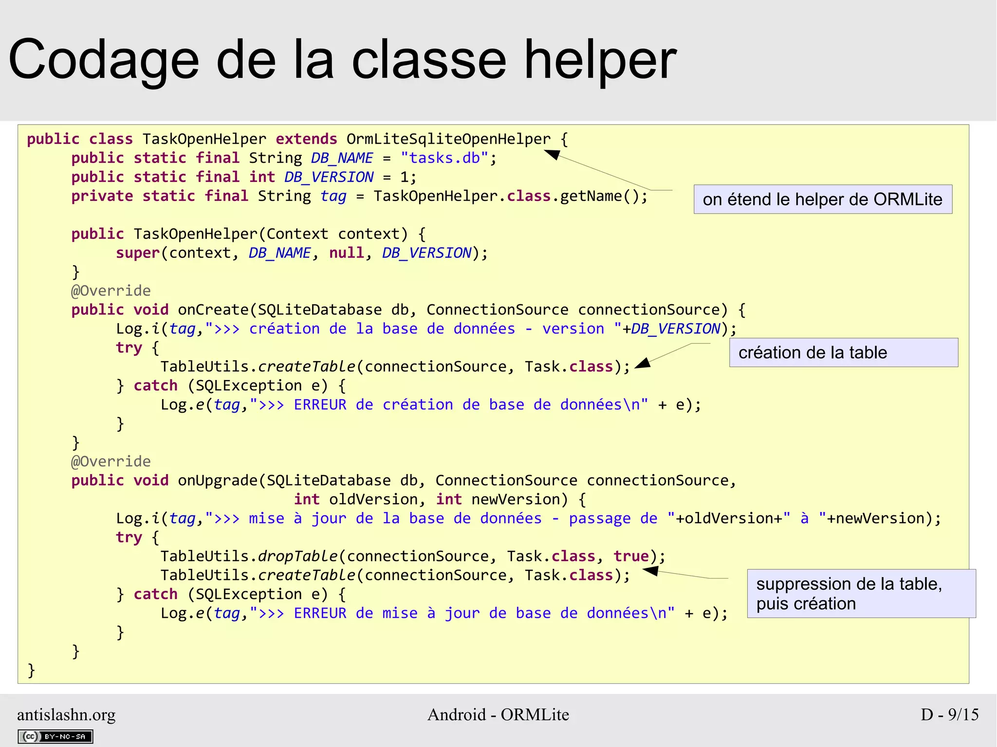 antislashn.org Android - ORMLite D - 9/15
Codage de la classe helper
public class TaskOpenHelper extends OrmLiteSqliteOpenHelper {
public static final String DB_NAME = "tasks.db";
public static final int DB_VERSION = 1;
private static final String tag = TaskOpenHelper.class.getName();
public TaskOpenHelper(Context context) {
super(context, DB_NAME, null, DB_VERSION);
}
@Override
public void onCreate(SQLiteDatabase db, ConnectionSource connectionSource) {
Log.i(tag,">>> création de la base de données - version "+DB_VERSION);
try {
TableUtils.createTable(connectionSource, Task.class);
} catch (SQLException e) {
Log.e(tag,">>> ERREUR de création de base de donnéesn" + e);
}
}
@Override
public void onUpgrade(SQLiteDatabase db, ConnectionSource connectionSource,
int oldVersion, int newVersion) {
Log.i(tag,">>> mise à jour de la base de données - passage de "+oldVersion+" à "+newVersion);
try {
TableUtils.dropTable(connectionSource, Task.class, true);
TableUtils.createTable(connectionSource, Task.class);
} catch (SQLException e) {
Log.e(tag,">>> ERREUR de mise à jour de base de donnéesn" + e);
}
}
}
création de la table
suppression de la table,
puis création
on étend le helper de ORMLite
 