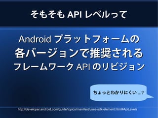 そもそも API レベルって

Android プラットフォームの
各バージョンで推奨される
フレームワーク API のリビジョン

                                                   ちょっとわかりにくい ...?


http://developer.android.com/guide/topics/manifest/uses-sdk-element.html#ApiLevels
 