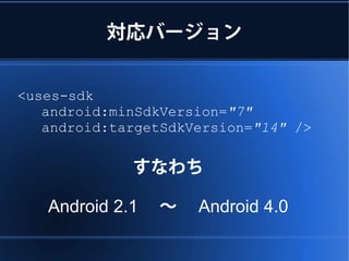 対応バージョン


<uses-sdk
   android:minSdkVersion="7"
   android:targetSdkVersion="14" />

             すなわち

   Android 2.1 　～　 Android 4.0
 