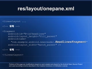 res/layout/onepane.xml

<linearLayout ...

<!-- 省略 -->

<fragment
    android:id="@+id/headlines"
    android:layout_height="fill_parent"
    android:name=
      "com.example.android.newsreader.HeadlinesFragment"
    android:layout_width="match_parent" />

<!-- 省略 -->

</LinearLayout>



    Portions of this page are modifications based on work created and shared by the Android Open Source Project
    and used according to terms described in the Creative Commons 2.5 Attribution License.
 